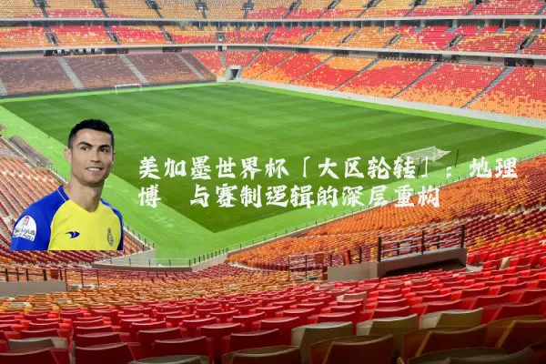 美加墨世界杯「大区轮转」:地理博弈与赛制逻辑的深层重构