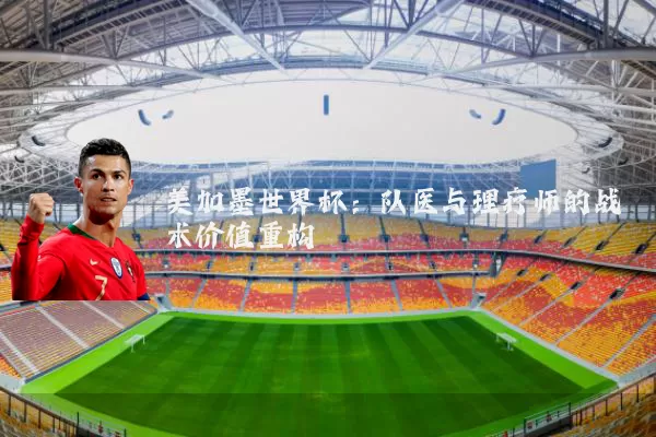 美加墨世界杯：队医与理疗师的战术价值重构