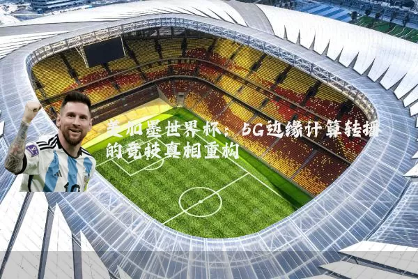 美加墨世界杯：5G边缘计算转播的竞技真相重构