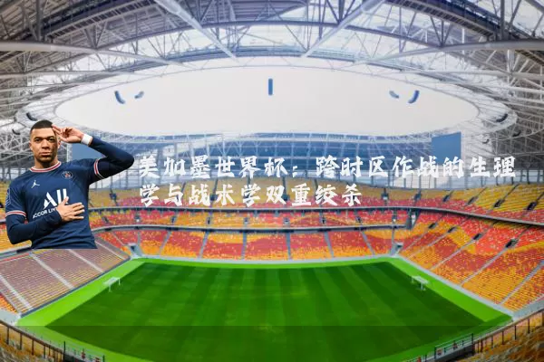 美加墨世界杯：跨时区作战的生理学与战术学双重绞杀